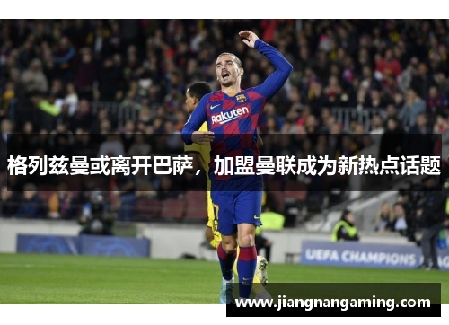 格列兹曼或离开巴萨，加盟曼联成为新热点话题