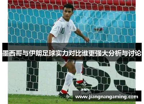 墨西哥与伊朗足球实力对比谁更强大分析与讨论