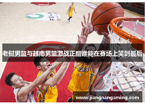 老挝男篮与越南男篮激战正酣谁能在赛场上笑到最后