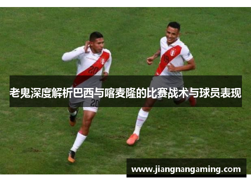 老鬼深度解析巴西与喀麦隆的比赛战术与球员表现