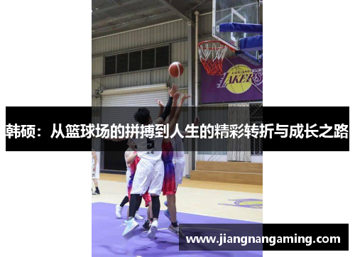 韩硕：从篮球场的拼搏到人生的精彩转折与成长之路